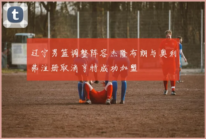 辽宁男篮调整阵容杰隆布朗与奥利弗注册取消亨特成功加盟