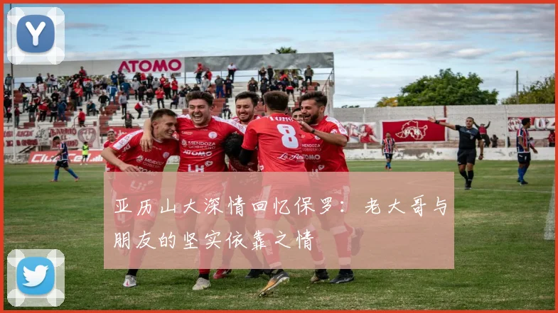 亚历山大深情回忆保罗：老大哥与朋友的坚实依靠之情