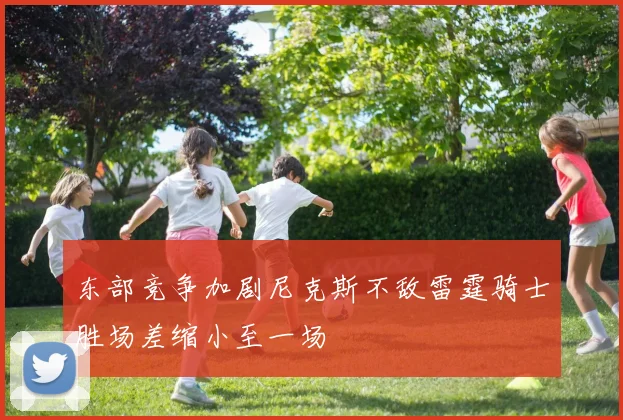 东部竞争加剧尼克斯不敌雷霆骑士胜场差缩小至一场