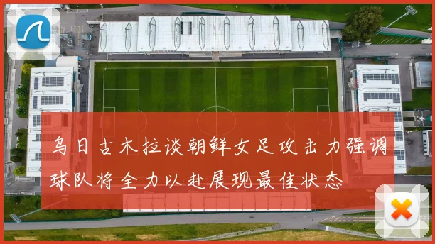 乌日古木拉谈朝鲜女足攻击力强调球队将全力以赴展现最佳状态