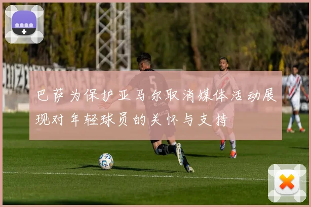 巴萨为保护亚马尔取消媒体活动展现对年轻球员的关怀与支持