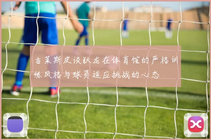 吉莱斯皮谈狄龙在体育馆的严格训练风格与球员适应挑战的心态