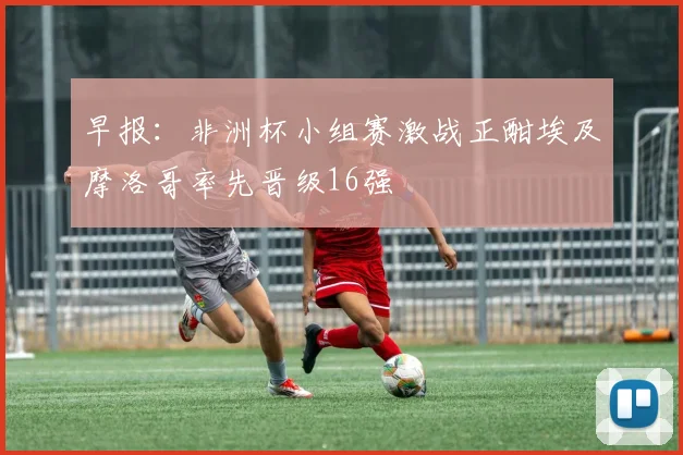 早报：非洲杯小组赛激战正酣埃及摩洛哥率先晋级16强