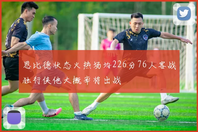 恩比德状态火热场均226分76人客战独行侠他大概率将出战
