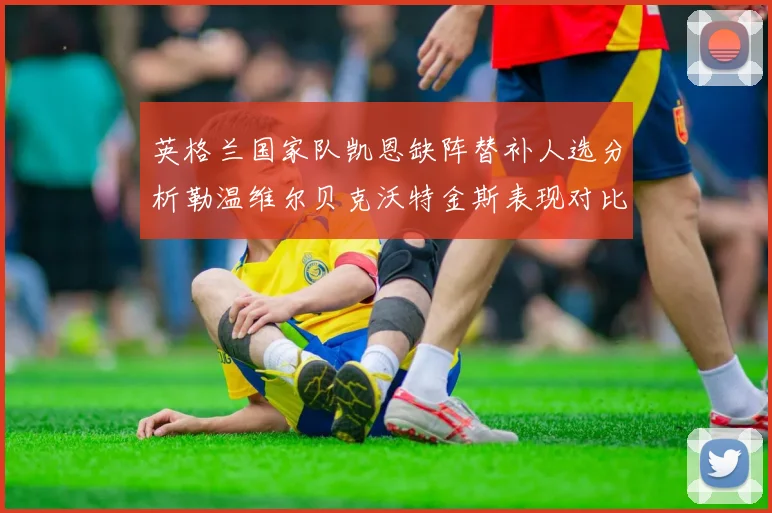 英格兰国家队凯恩缺阵替补人选分析勒温维尔贝克沃特金斯表现对比