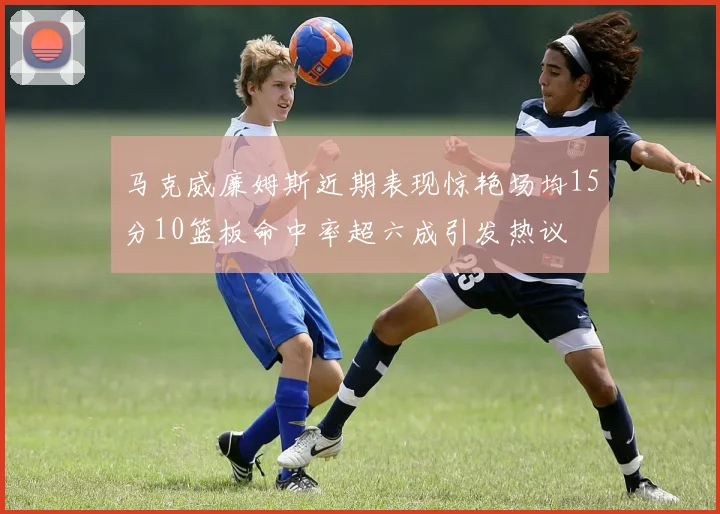 马克威廉姆斯近期表现惊艳场均15分10篮板命中率超六成引发热议