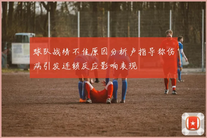 球队战绩不佳原因分析卢指导称伤病引发连锁反应影响表现