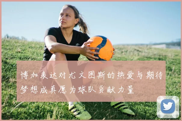 博加表达对尤文图斯的热爱与期待梦想成真愿为球队贡献力量