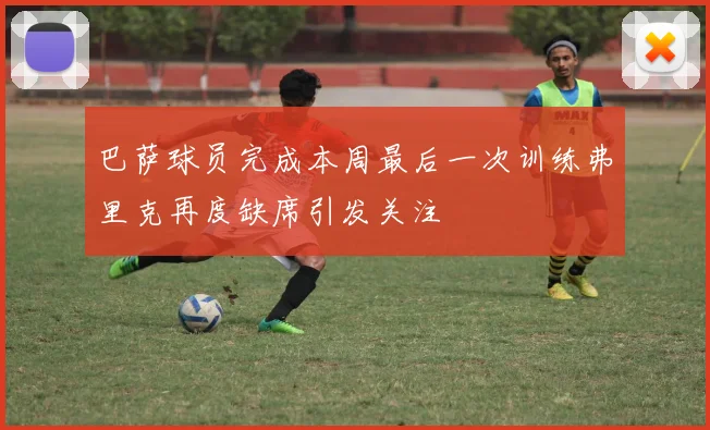 巴萨球员完成本周最后一次训练弗里克再度缺席引发关注