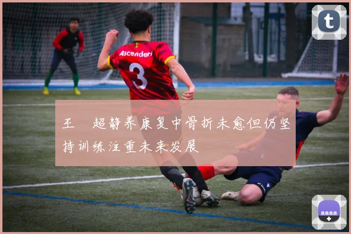 王燊超静养康复中骨折未愈但仍坚持训练注重未来发展