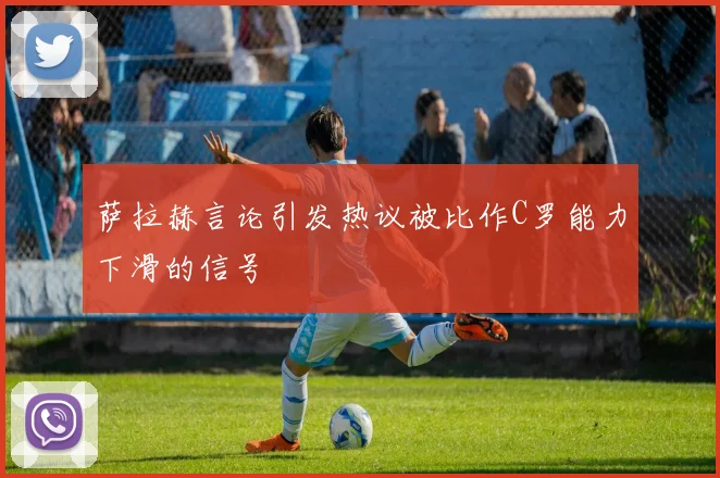 萨拉赫言论引发热议被比作C罗能力下滑的信号
