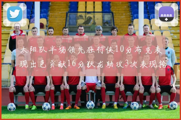 太阳队半场领先独行侠10分布克表现出色贡献16分狄龙助攻3次表现抢眼