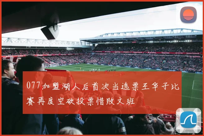 077加盟湖人后首次当选票王华子比赛再度空砍投票惜败文班