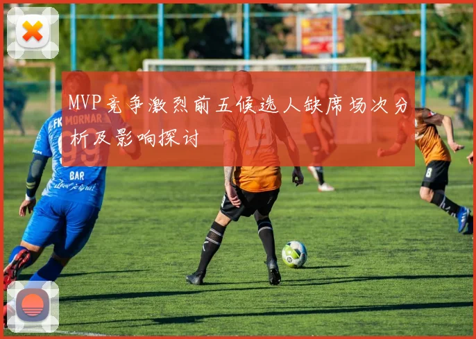 MVP竞争激烈前五候选人缺席场次分析及影响探讨