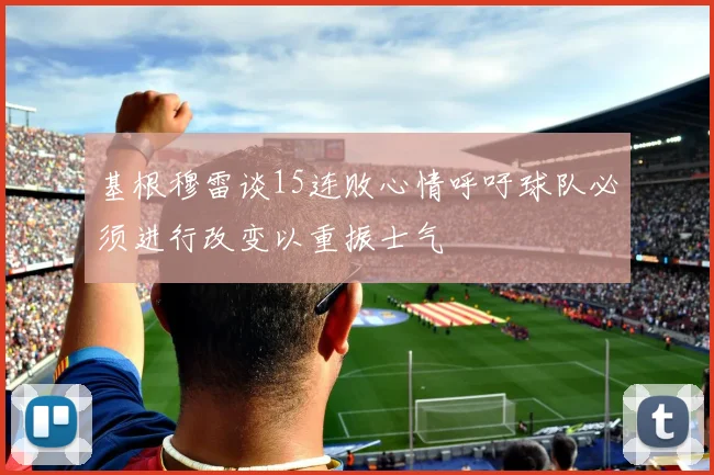 基根穆雷谈15连败心情呼吁球队必须进行改变以重振士气