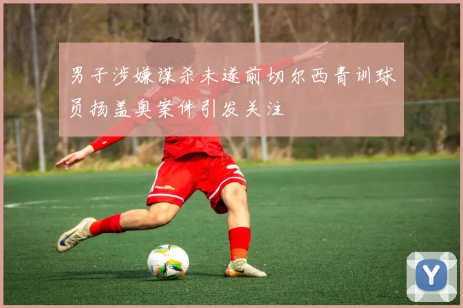 男子涉嫌谋杀未遂前切尔西青训球员扬盖奥案件引发关注