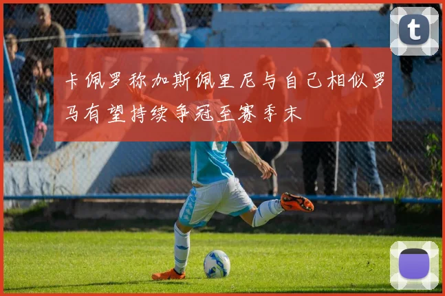 卡佩罗称加斯佩里尼与自己相似罗马有望持续争冠至赛季末