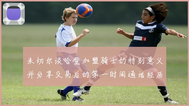 米切尔谈哈登加盟骑士的特别意义并分享交易后的第一时间通话经历