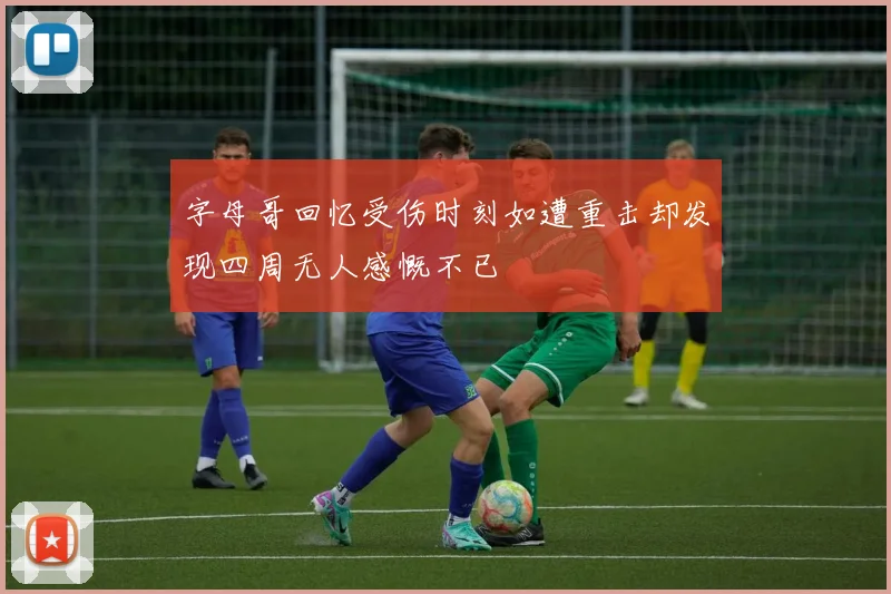 字母哥回忆受伤时刻如遭重击却发现四周无人感慨不已