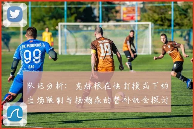 队记分析：克林根在快打模式下的出场限制与杨瀚森的替补机会探讨