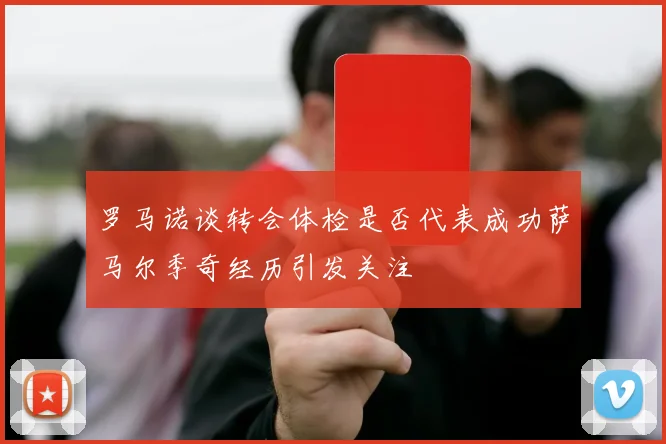 罗马诺谈转会体检是否代表成功萨马尔季奇经历引发关注