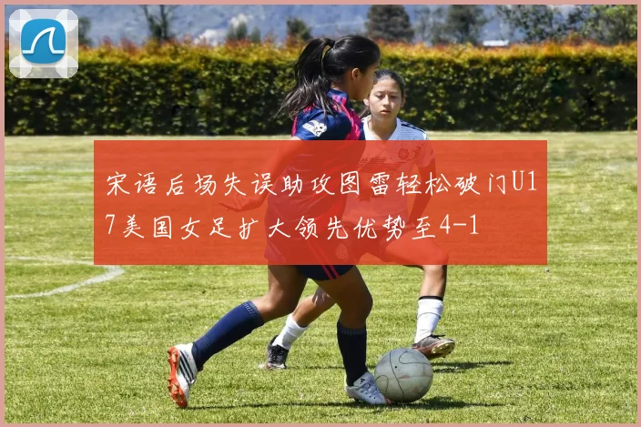 宋语后场失误助攻图雷轻松破门U17美国女足扩大领先优势至4-1