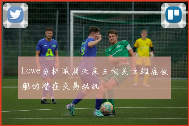 Lowe分析浓眉未来去向关注雄鹿快船的潜在交易动机