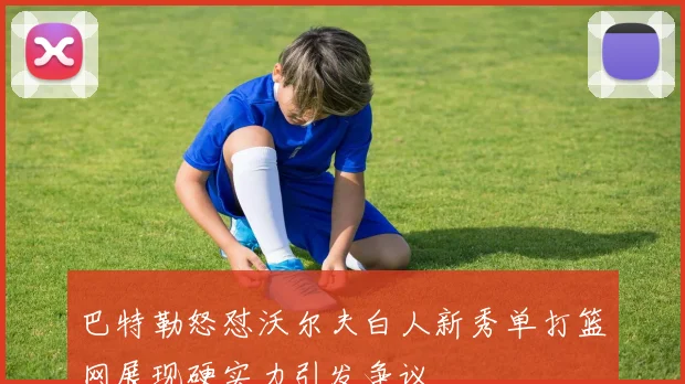 巴特勒怒怼沃尔夫白人新秀单打篮网展现硬实力引发争议