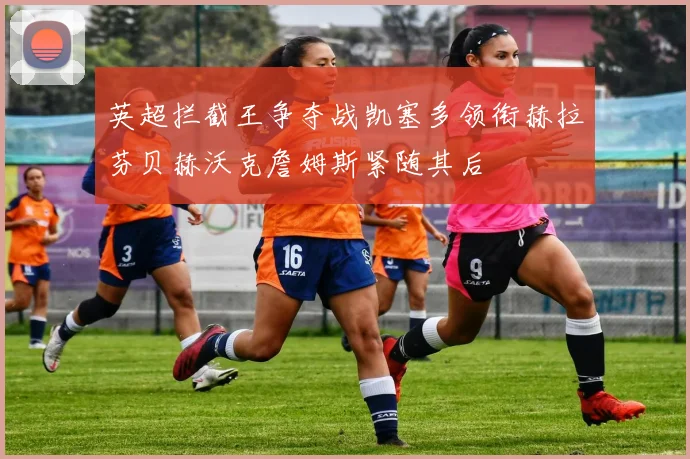 英超拦截王争夺战凯塞多领衔赫拉芬贝赫沃克詹姆斯紧随其后