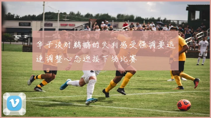 华子谈对鹈鹕的失利感受强调要迅速调整心态迎接下场比赛
