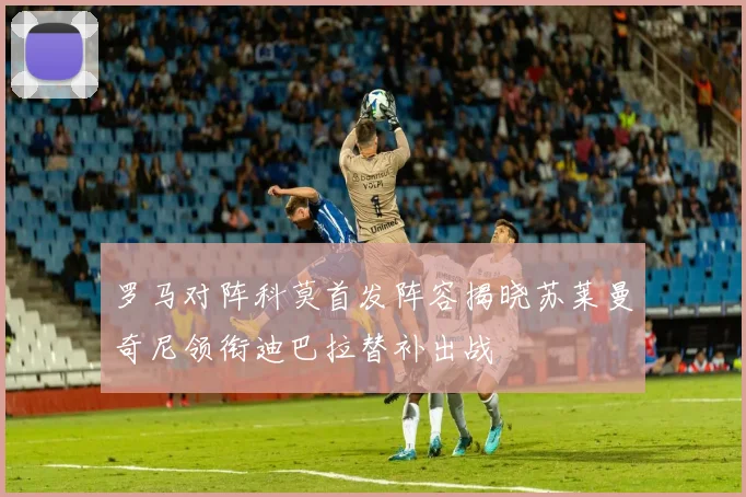 罗马对阵科莫首发阵容揭晓苏莱曼奇尼领衔迪巴拉替补出战