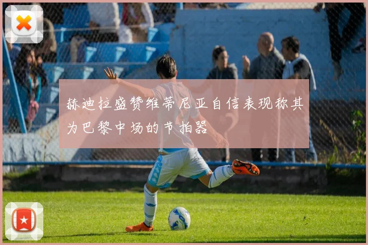 赫迪拉盛赞维蒂尼亚自信表现称其为巴黎中场的节拍器