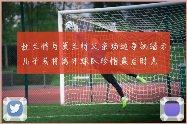 杜兰特与莫兰特父亲场边争执暗示儿子或将离开球队珍惜最后时光