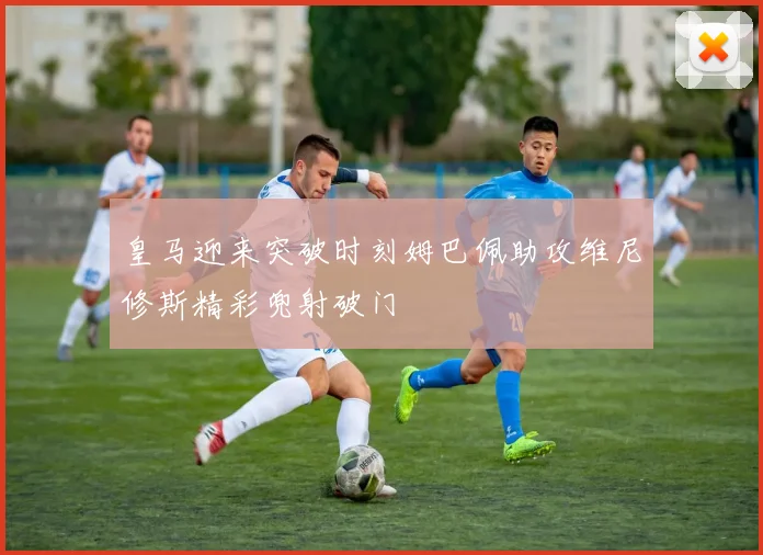 皇马迎来突破时刻姆巴佩助攻维尼修斯精彩兜射破门