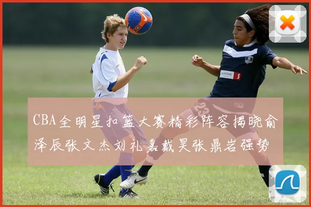 CBA全明星扣篮大赛精彩阵容揭晓俞泽辰张文杰刘礼嘉戴昊张鼎岩强势参赛