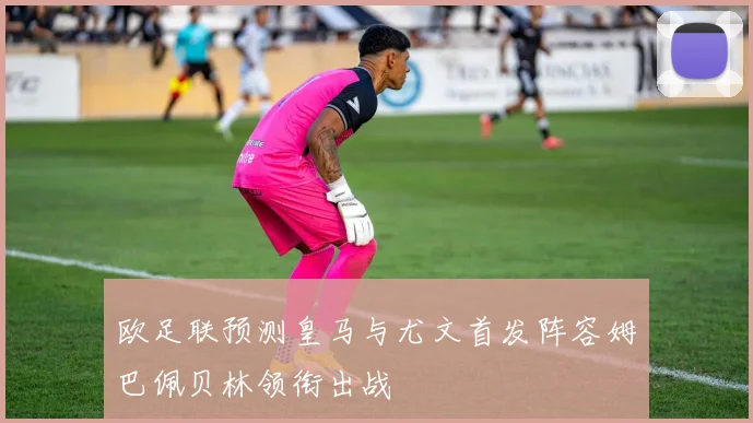 欧足联预测皇马与尤文首发阵容姆巴佩贝林领衔出战