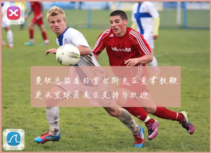 曼联总监看好索尔斯克亚重掌教鞭更衣室球员表示支持与欢迎
