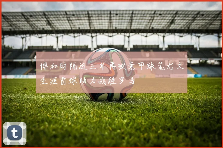 博加时隔近三年再破意甲球荒尤文生涯首球助力战胜罗马