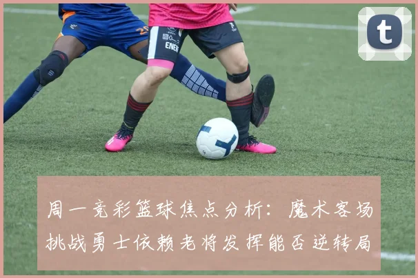 周一竞彩篮球焦点分析：魔术客场挑战勇士依赖老将发挥能否逆转局势