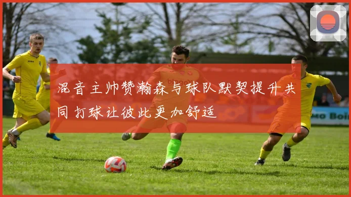 混音主帅赞瀚森与球队默契提升共同打球让彼此更加舒适