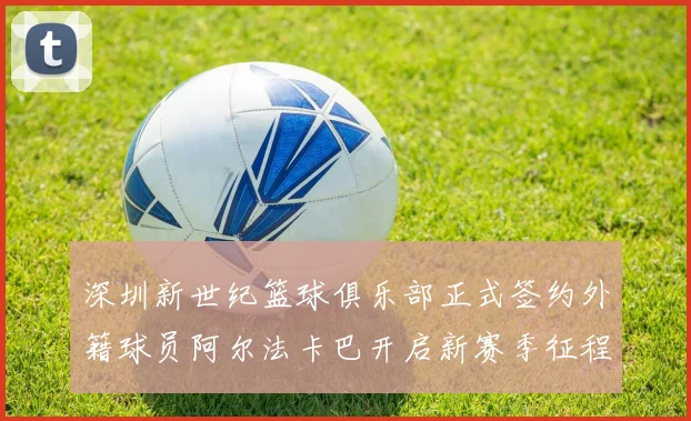 深圳新世纪篮球俱乐部正式签约外籍球员阿尔法卡巴开启新赛季征程