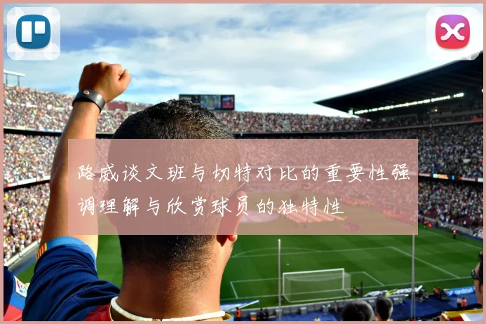 路威谈文班与切特对比的重要性强调理解与欣赏球员的独特性