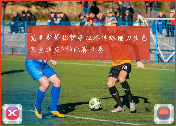 克里斯蒂称赞弗拉格传球能力出色完全适应NBA比赛节奏