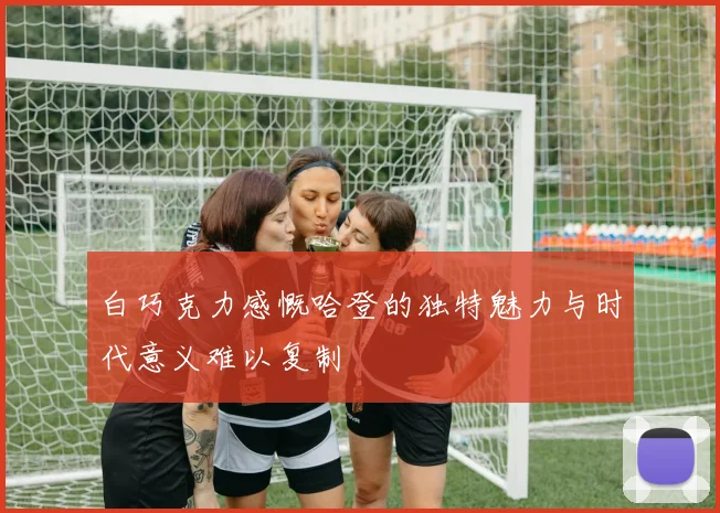 白巧克力感慨哈登的独特魅力与时代意义难以复制