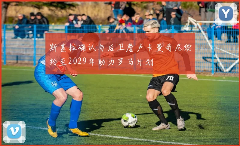 斯基拉确认与后卫詹卢卡曼奇尼续约至2029年助力罗马计划