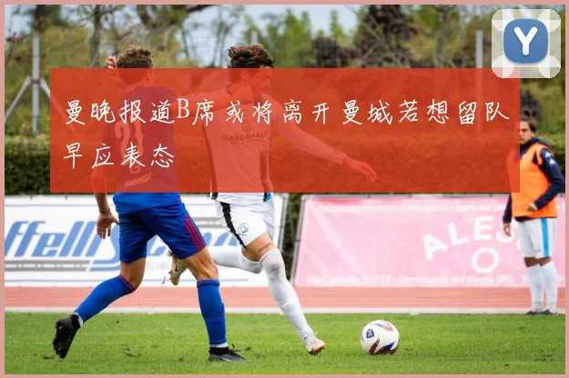 曼晚报道B席或将离开曼城若想留队早应表态