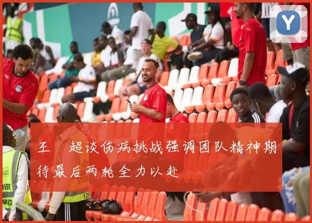 王燊超谈伤病挑战强调团队精神期待最后两轮全力以赴
