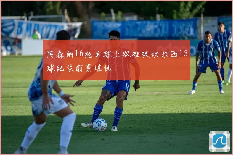 阿森纳16轮丢球上双难破切尔西15球纪录前景堪忧