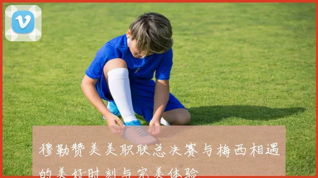 穆勒赞美美职联总决赛与梅西相遇的美好时刻与完美体验