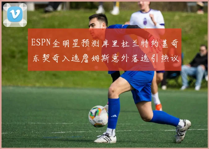 ESPN全明星预测库里杜兰特约基奇东契奇入选詹姆斯意外落选引热议